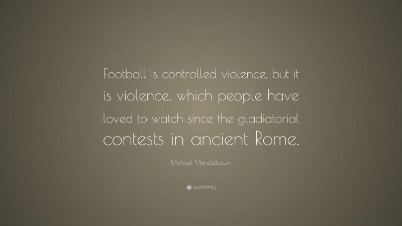 Michael Mandelbaum Quote: “Football is controlled violence, but it is violence, which people have loved to watch since the gladiatorial contests in ancient Rome.”