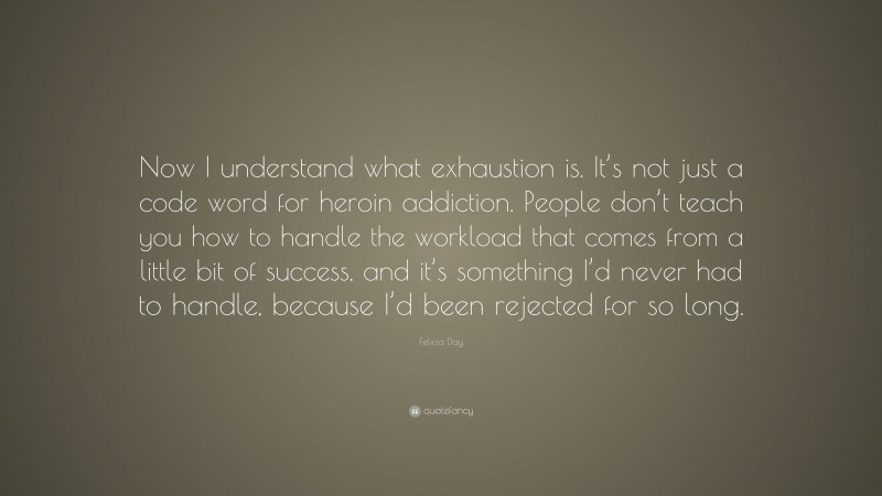Felicia Day Quote: “Now I understand what exhaustion is. It’s not just a code word for heroin addiction. People don’t teach you how to handle the workload that comes from a little bit of success, and it’s something I’d never had to handle, because I’d been rejected for so long.”