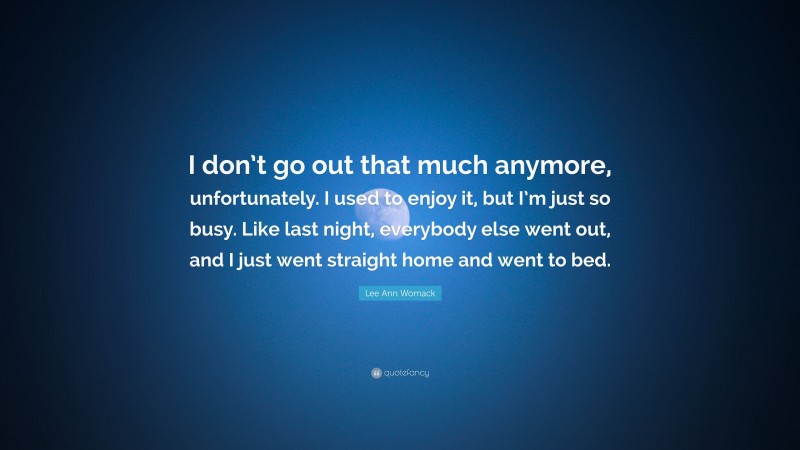 Lee Ann Womack Quote: “I don’t go out that much anymore, unfortunately. I used to enjoy it, but I’m just so busy. Like last night, everybody else went out, and I just went straight home and went to bed.”