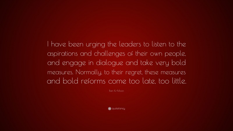 Ban Ki-Moon Quote: “I have been urging the leaders to listen to the aspirations and challenges of their own people, and engage in dialogue and take very bold measures. Normally, to their regret, these measures and bold reforms come too late, too little.”