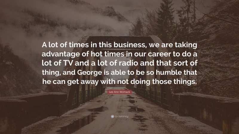 Lee Ann Womack Quote: “A lot of times in this business, we are taking advantage of hot times in our career to do a lot of TV and a lot of radio and that sort of thing, and George is able to be so humble that he can get away with not doing those things.”