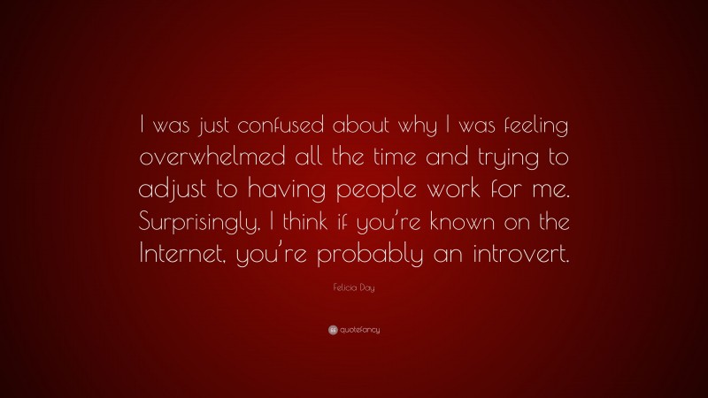 Felicia Day Quote: “I was just confused about why I was feeling overwhelmed all the time and trying to adjust to having people work for me. Surprisingly, I think if you’re known on the Internet, you’re probably an introvert.”