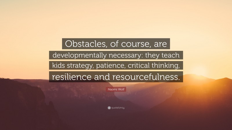 Naomi Wolf Quote: “Obstacles, of course, are developmentally necessary: they teach kids strategy, patience, critical thinking, resilience and resourcefulness.”