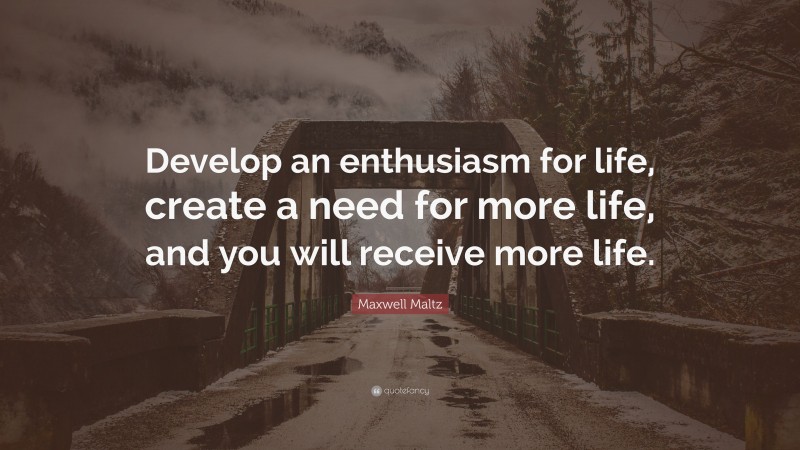 Maxwell Maltz Quote: “Develop an enthusiasm for life, create a need for more life, and you will receive more life.”