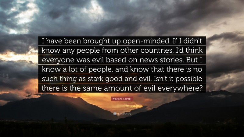 Marjane Satrapi Quote: “I have been brought up open-minded. If I didn’t know any people from other countries, I’d think everyone was evil based on news stories. But I know a lot of people, and know that there is no such thing as stark good and evil. Isn’t it possible there is the same amount of evil everywhere?”