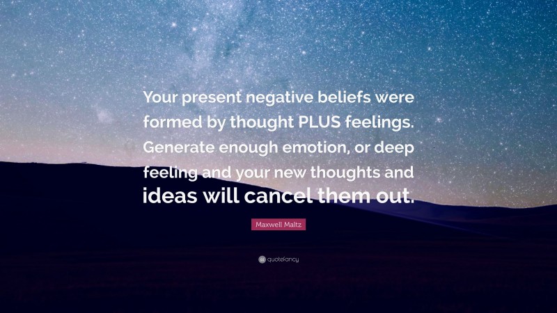 Maxwell Maltz Quote: “Your present negative beliefs were formed by thought PLUS feelings. Generate enough emotion, or deep feeling and your new thoughts and ideas will cancel them out.”