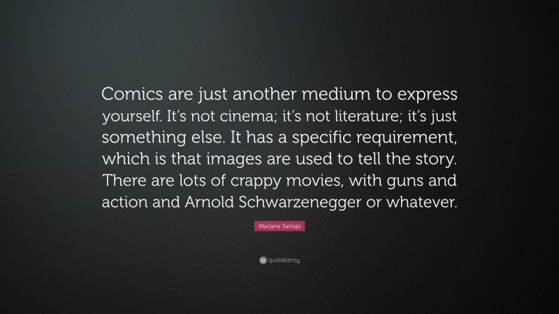 Marjane Satrapi Quote: “Comics are just another medium to express yourself. It’s not cinema; it’s not literature; it’s just something else. It has a specific requirement, which is that images are used to tell the story. There are lots of crappy movies, with guns and action and Arnold Schwarzenegger or whatever.”
