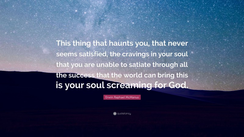 Erwin Raphael McManus Quote: “This thing that haunts you, that never seems satisfied, the cravings in your soul that you are unable to satiate through all the success that the world can bring this is your soul screaming for God.”