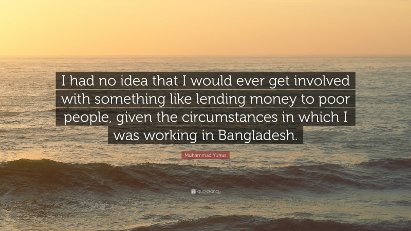 Muhammad Yunus Quote: “I had no idea that I would ever get involved with something like lending money to poor people, given the circumstances in which I was working in Bangladesh.”