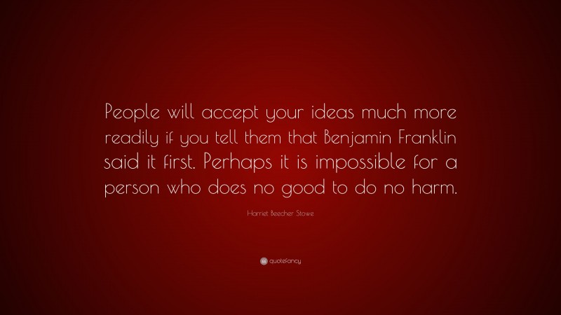 Harriet Beecher Stowe Quote: “People will accept your ideas much more readily if you tell them that Benjamin Franklin said it first. Perhaps it is impossible for a person who does no good to do no harm.”