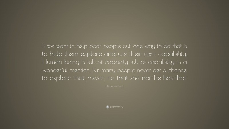 Muhammad Yunus Quote: “If we want to help poor people out, one way to do that is to help them explore and use their own capability. Human being is full of capacity full of capability, is a wonderful creation. But many people never get a chance to explore that, never, no that she nor he has that.”