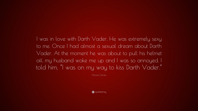 Marjane Satrapi Quote: “I was in love with Darth Vader. He was extremely sexy to me. Once I had almost a sexual dream about Darth Vader. At the moment he was about to pull his helmet off, my husband woke me up and I was so annoyed. I told him, “I was on my way to kiss Darth Vader.””