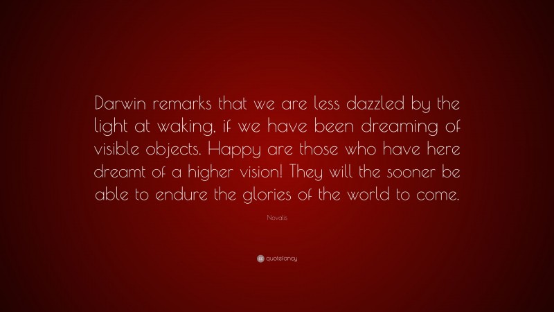 Novalis Quote: “Darwin remarks that we are less dazzled by the light at waking, if we have been dreaming of visible objects. Happy are those who have here dreamt of a higher vision! They will the sooner be able to endure the glories of the world to come.”