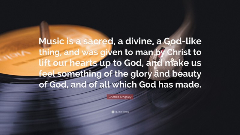 Charles Kingsley Quote: “Music is a sacred, a divine, a God-like thing, and was given to man by Christ to lift our hearts up to God, and make us feel something of the glory and beauty of God, and of all which God has made.”
