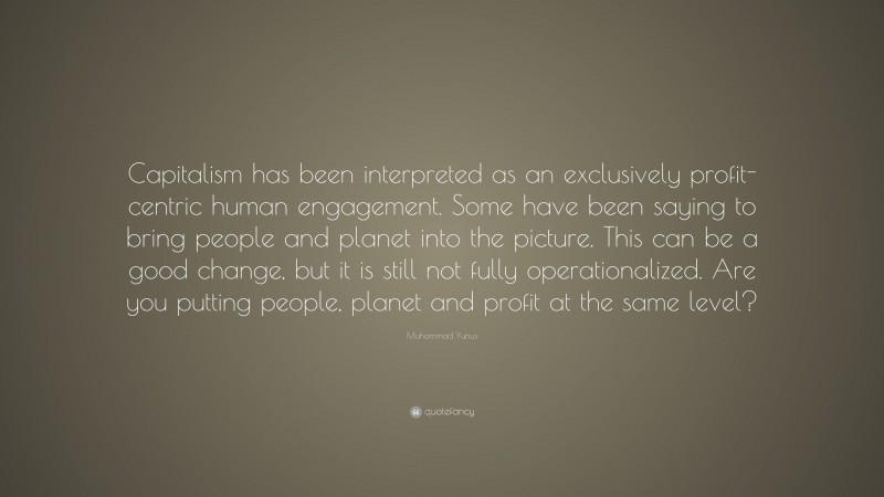 Muhammad Yunus Quote: “Capitalism has been interpreted as an exclusively profit-centric human engagement. Some have been saying to bring people and planet into the picture. This can be a good change, but it is still not fully operationalized. Are you putting people, planet and profit at the same level?”