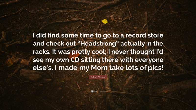 Ashley Tisdale Quote: “I did find some time to go to a record store and check out “Headstrong” actually in the racks. It was pretty cool; I never thought I’d see my own CD sitting there with everyone else’s. I made my Mom take lots of pics!”