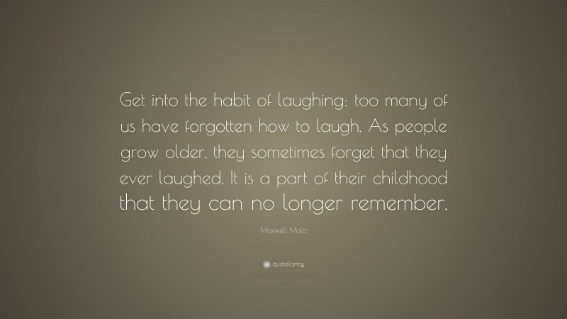 Maxwell Maltz Quote: “Get into the habit of laughing; too many of us have forgotten how to laugh. As people grow older, they sometimes forget that they ever laughed. It is a part of their childhood that they can no longer remember.”