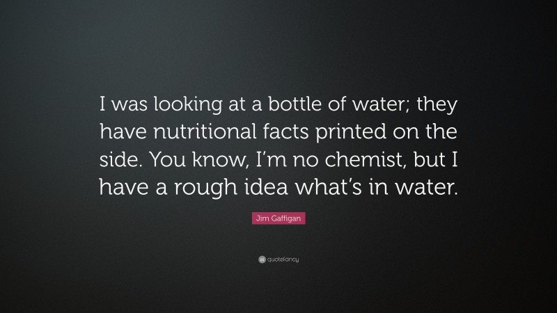 Jim Gaffigan Quote: “I was looking at a bottle of water; they have nutritional facts printed on the side. You know, I’m no chemist, but I have a rough idea what’s in water.”