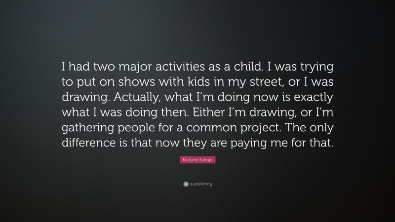 Marjane Satrapi Quote: “I had two major activities as a child. I was trying to put on shows with kids in my street, or I was drawing. Actually, what I’m doing now is exactly what I was doing then. Either I’m drawing, or I’m gathering people for a common project. The only difference is that now they are paying me for that.”