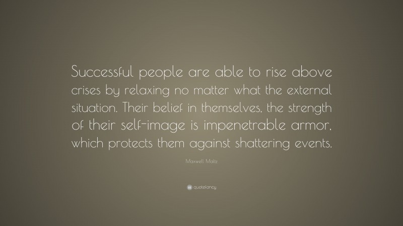 Maxwell Maltz Quote: “Successful people are able to rise above crises by relaxing no matter what the external situation. Their belief in themselves, the strength of their self-image is impenetrable armor, which protects them against shattering events.”