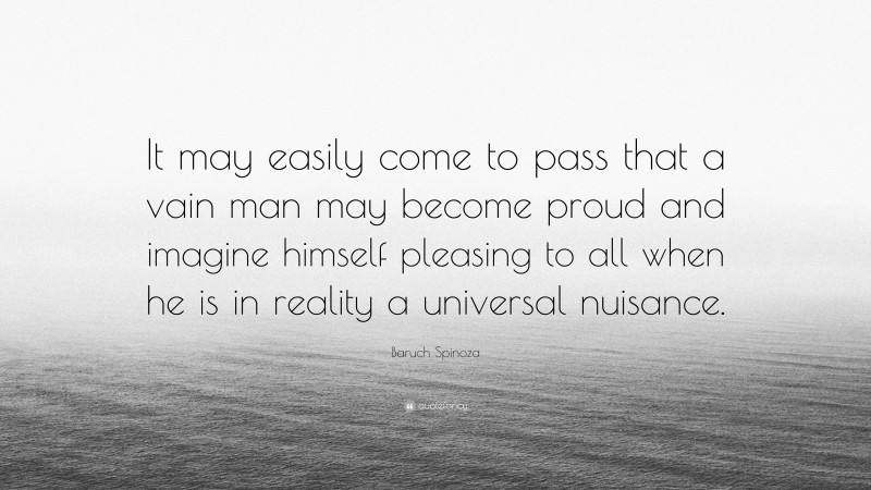 Baruch Spinoza Quote: “It may easily come to pass that a vain man may become proud and imagine himself pleasing to all when he is in reality a universal nuisance.”