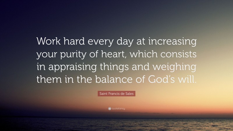 Saint Francis de Sales Quote: “Work hard every day at increasing your purity of heart, which consists in appraising things and weighing them in the balance of God’s will.”
