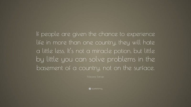 Marjane Satrapi Quote: “If people are given the chance to experience life in more than one country, they will hate a little less. It’s not a miracle potion, but little by little you can solve problems in the basement of a country, not on the surface.”