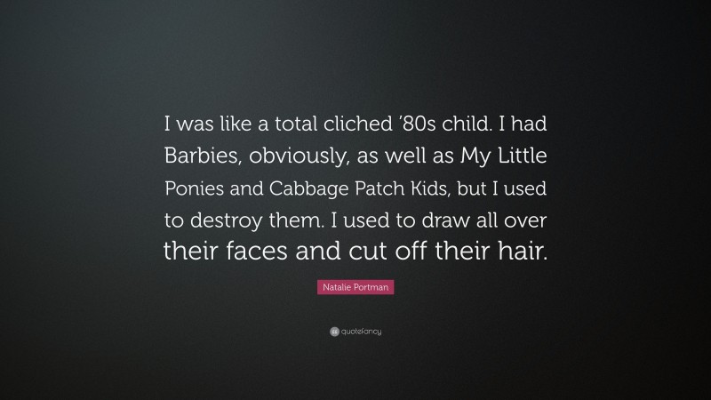 Natalie Portman Quote: “I was like a total cliched ’80s child. I had Barbies, obviously, as well as My Little Ponies and Cabbage Patch Kids, but I used to destroy them. I used to draw all over their faces and cut off their hair.”
