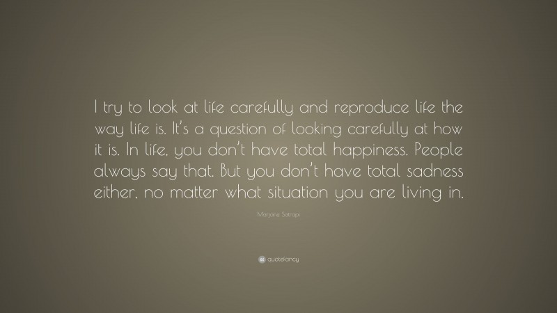 Marjane Satrapi Quote: “I try to look at life carefully and reproduce life the way life is. It’s a question of looking carefully at how it is. In life, you don’t have total happiness. People always say that. But you don’t have total sadness either, no matter what situation you are living in.”