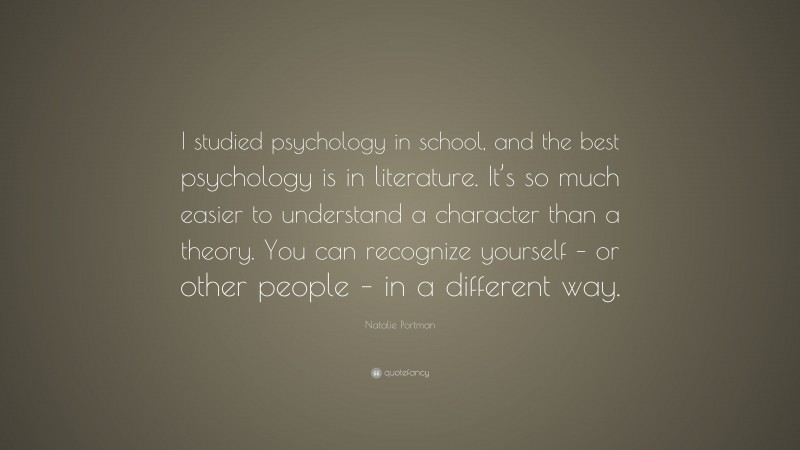 Natalie Portman Quote: “I studied psychology in school, and the best psychology is in literature. It’s so much easier to understand a character than a theory. You can recognize yourself – or other people – in a different way.”