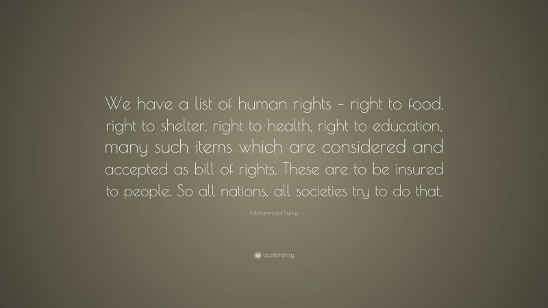 Muhammad Yunus Quote: “We have a list of human rights – right to food, right to shelter, right to health, right to education, many such items which are considered and accepted as bill of rights. These are to be insured to people. So all nations, all societies try to do that.”