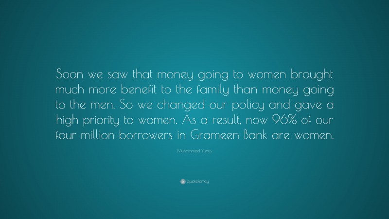 Muhammad Yunus Quote: “Soon we saw that money going to women brought much more benefit to the family than money going to the men. So we changed our policy and gave a high priority to women. As a result, now 96% of our four million borrowers in Grameen Bank are women.”