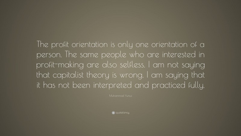 Muhammad Yunus Quote: “The profit orientation is only one orientation of a person. The same people who are interested in profit-making are also selfless. I am not saying that capitalist theory is wrong. I am saying that it has not been interpreted and practiced fully.”