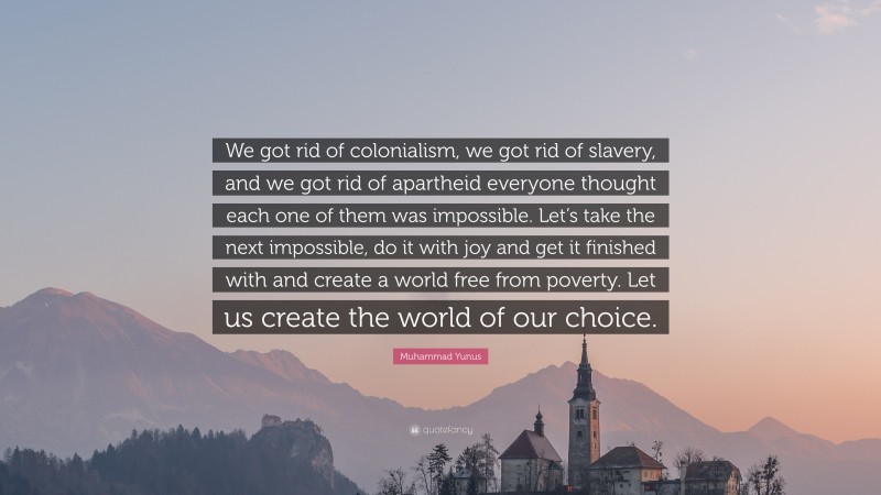 Muhammad Yunus Quote: “We got rid of colonialism, we got rid of slavery, and we got rid of apartheid everyone thought each one of them was impossible. Let’s take the next impossible, do it with joy and get it finished with and create a world free from poverty. Let us create the world of our choice.”