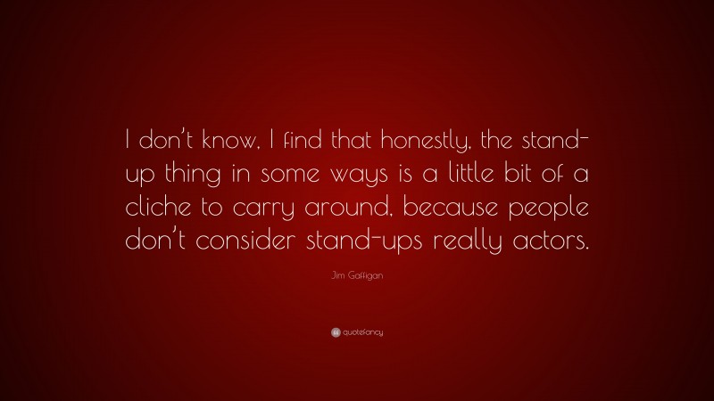 Jim Gaffigan Quote: “I don’t know, I find that honestly, the stand-up thing in some ways is a little bit of a cliche to carry around, because people don’t consider stand-ups really actors.”