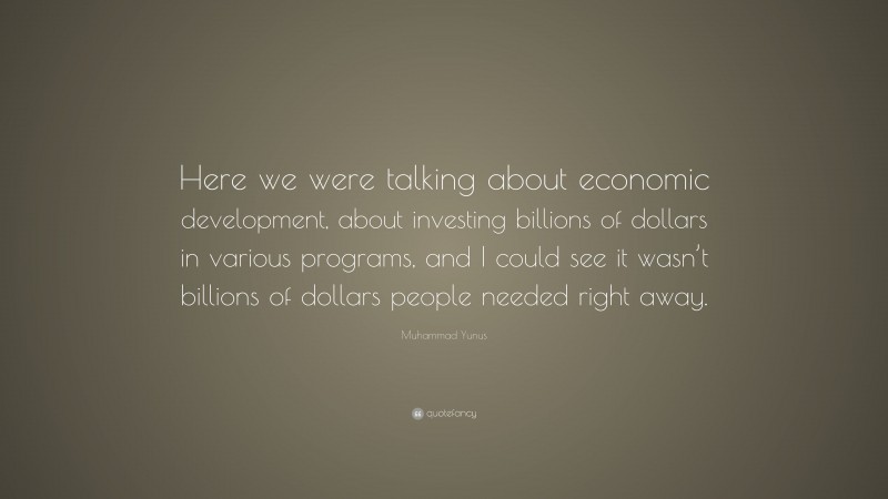 Muhammad Yunus Quote: “Here we were talking about economic development, about investing billions of dollars in various programs, and I could see it wasn’t billions of dollars people needed right away.”