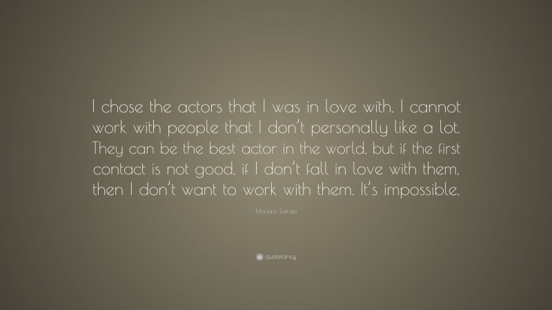 Marjane Satrapi Quote: “I chose the actors that I was in love with. I cannot work with people that I don’t personally like a lot. They can be the best actor in the world, but if the first contact is not good, if I don’t fall in love with them, then I don’t want to work with them. It’s impossible.”
