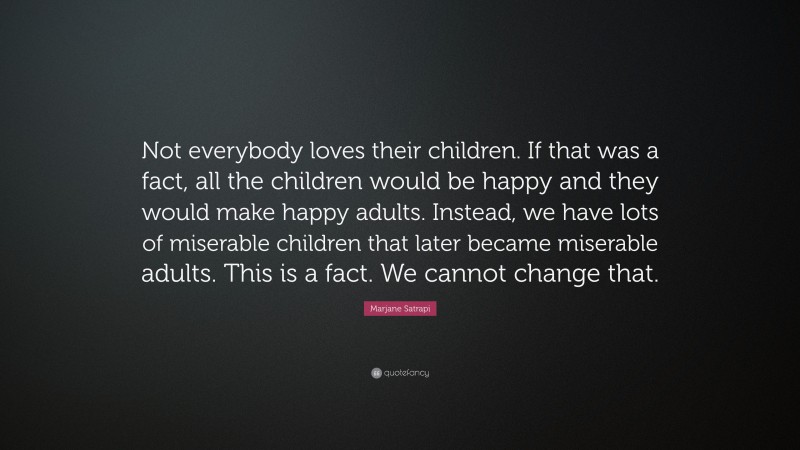 Marjane Satrapi Quote: “Not everybody loves their children. If that was a fact, all the children would be happy and they would make happy adults. Instead, we have lots of miserable children that later became miserable adults. This is a fact. We cannot change that.”