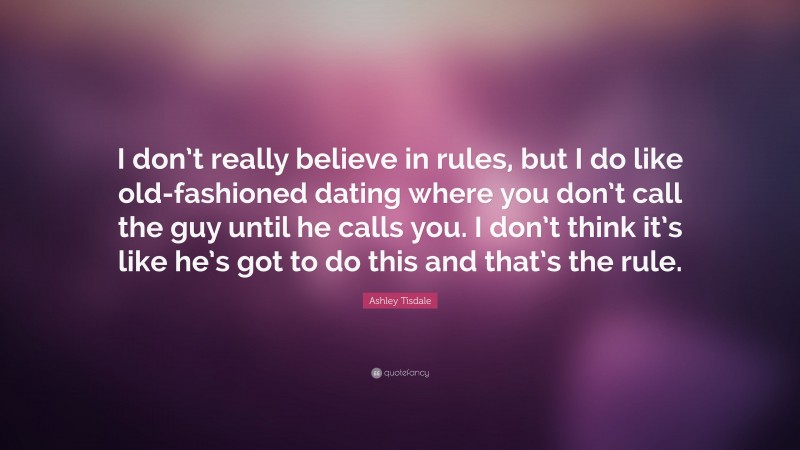 Ashley Tisdale Quote: “I don’t really believe in rules, but I do like old-fashioned dating where you don’t call the guy until he calls you. I don’t think it’s like he’s got to do this and that’s the rule.”
