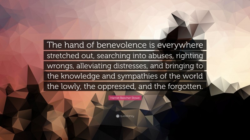 Harriet Beecher Stowe Quote: “The hand of benevolence is everywhere stretched out, searching into abuses, righting wrongs, alleviating distresses, and bringing to the knowledge and sympathies of the world the lowly, the oppressed, and the forgotten.”