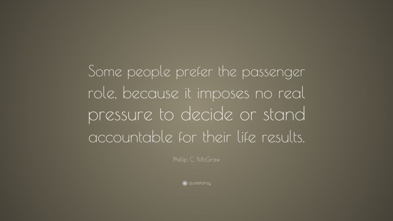 Phillip C. McGraw Quote: “Some people prefer the passenger role, because it imposes no real pressure to decide or stand accountable for their life results.”