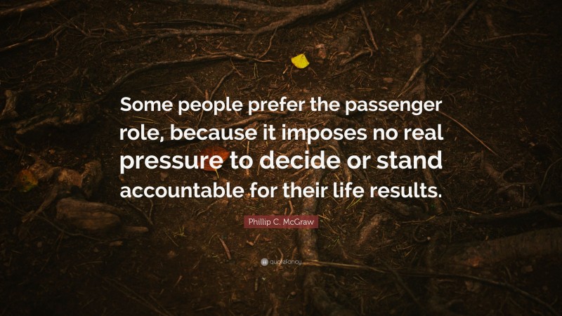 Phillip C. McGraw Quote: “Some people prefer the passenger role, because it imposes no real pressure to decide or stand accountable for their life results.”