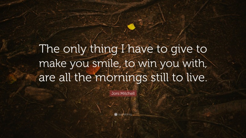Joni Mitchell Quote: “The only thing I have to give to make you smile, to win you with, are all the mornings still to live.”