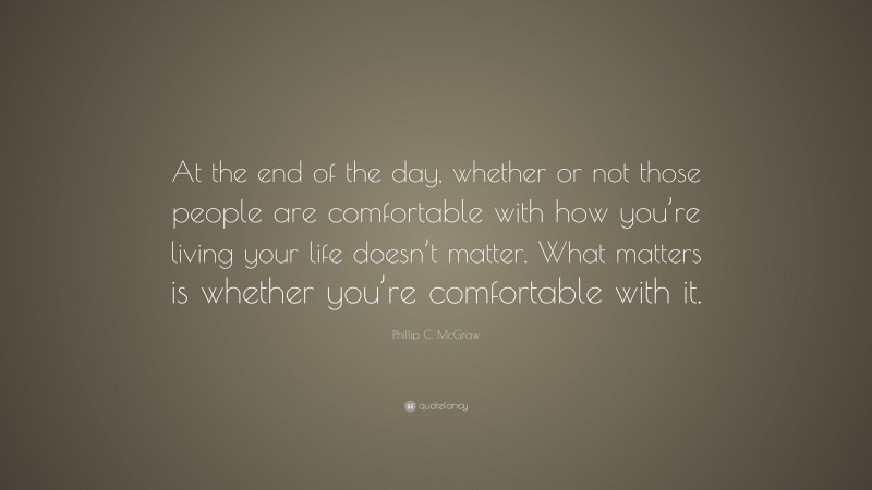 Phillip C. McGraw Quote: “At the end of the day, whether or not those people are comfortable with how you’re living your life doesn’t matter. What matters is whether you’re comfortable with it.”