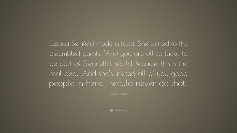 Gwyneth Paltrow Quote: “Jessica Seinfeld made a toast. She turned to the assembled guests. ‘And you are all so lucky to be part of Gwyneth’s world. Because this is the real deal. And she’s invited all of you good people in here. I would never do that.’”
