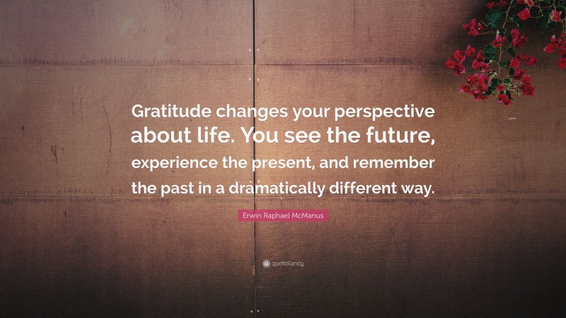 Erwin Raphael McManus Quote: “Gratitude changes your perspective about life. You see the future, experience the present, and remember the past in a dramatically different way.”