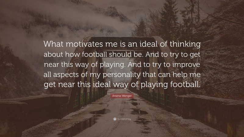 Arsene Wenger Quote: “What motivates me is an ideal of thinking about how football should be. And to try to get near this way of playing. And to try to improve all aspects of my personality that can help me get near this ideal way of playing football.”