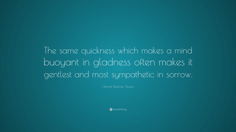 Harriet Beecher Stowe Quote: “The same quickness which makes a mind buoyant in gladness often makes it gentlest and most sympathetic in sorrow.”