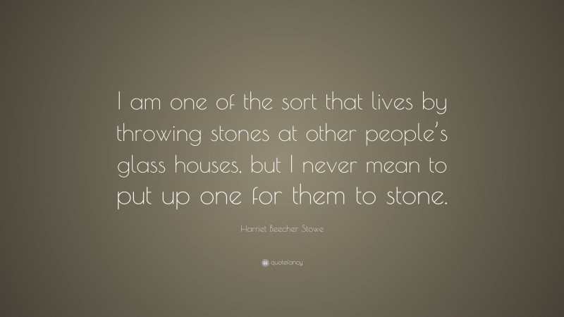 Harriet Beecher Stowe Quote: “I am one of the sort that lives by throwing stones at other people’s glass houses, but I never mean to put up one for them to stone.”