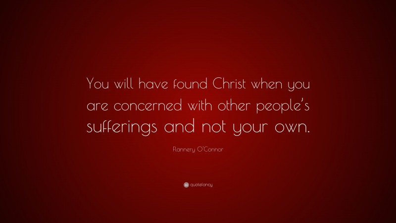 Flannery O'Connor Quote: “You will have found Christ when you are concerned with other people’s sufferings and not your own.”
